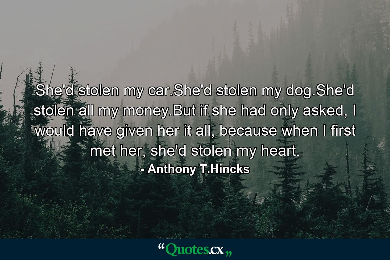 She'd stolen my car.She'd stolen my dog.She'd stolen all my money.But if she had only asked, I would have given her it all, because when I first met her, she'd stolen my heart. - Quote by Anthony T.Hincks