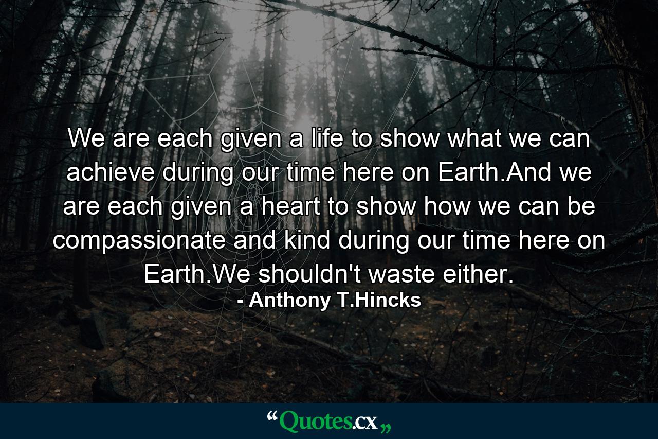 We are each given a life to show what we can achieve during our time here on Earth.And we are each given a heart to show how we can be compassionate and kind during our time here on Earth.We shouldn't waste either. - Quote by Anthony T.Hincks