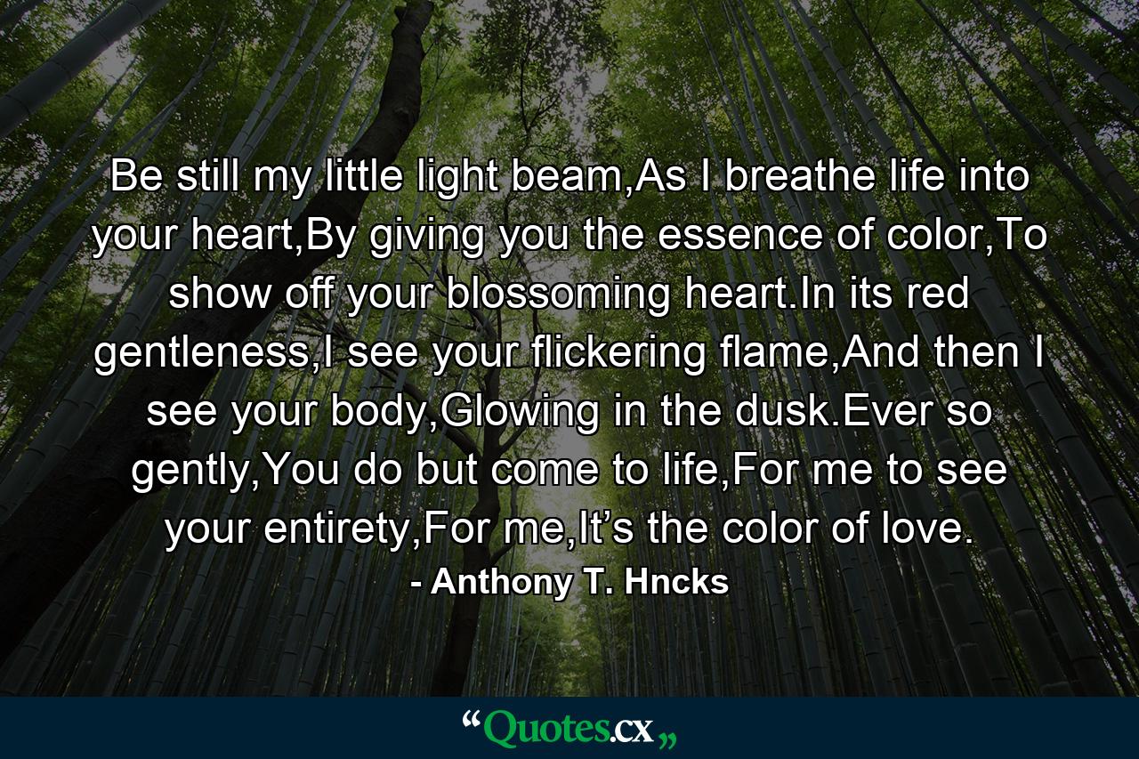 Be still my little light beam,As I breathe life into your heart,By giving you the essence of color,To show off your blossoming heart.In its red gentleness,I see your flickering flame,And then I see your body,Glowing in the dusk.Ever so gently,You do but come to life,For me to see your entirety,For me,It’s the color of love. - Quote by Anthony T. Hncks