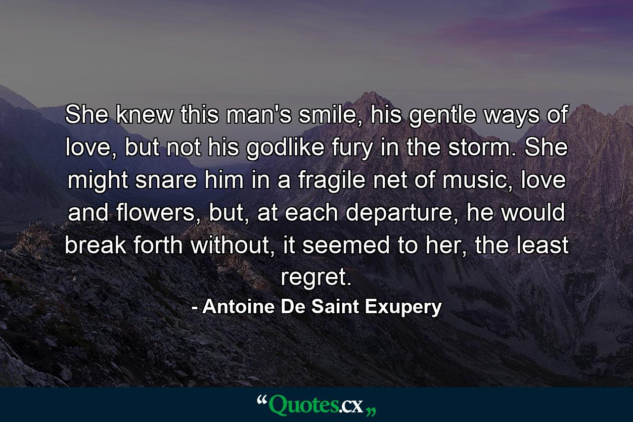 She knew this man's smile, his gentle ways of love, but not his godlike fury in the storm. She might snare him in a fragile net of music, love and flowers, but, at each departure, he would break forth without, it seemed to her, the least regret. - Quote by Antoine De Saint Exupery