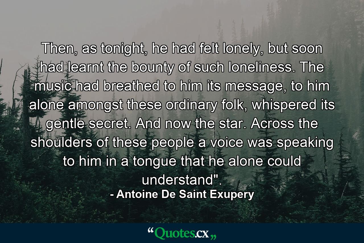 Then, as tonight, he had felt lonely, but soon had learnt the bounty of such loneliness. The music had breathed to him its message, to him alone amongst these ordinary folk, whispered its gentle secret. And now the star. Across the shoulders of these people a voice was speaking to him in a tongue that he alone could understand