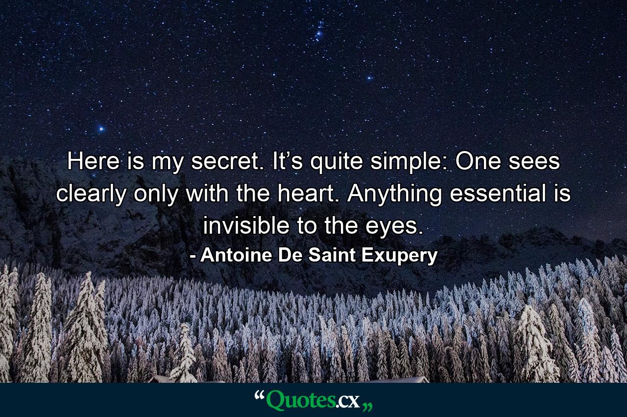 Here is my secret. It’s quite simple: One sees clearly only with the heart. Anything essential is invisible to the eyes. - Quote by Antoine De Saint Exupery