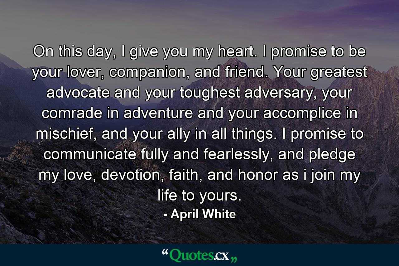 On this day, I give you my heart. I promise to be your lover, companion, and friend. Your greatest advocate and your toughest adversary, your comrade in adventure and your accomplice in mischief, and your ally in all things. I promise to communicate fully and fearlessly, and pledge my love, devotion, faith, and honor as i join my life to yours. - Quote by April White