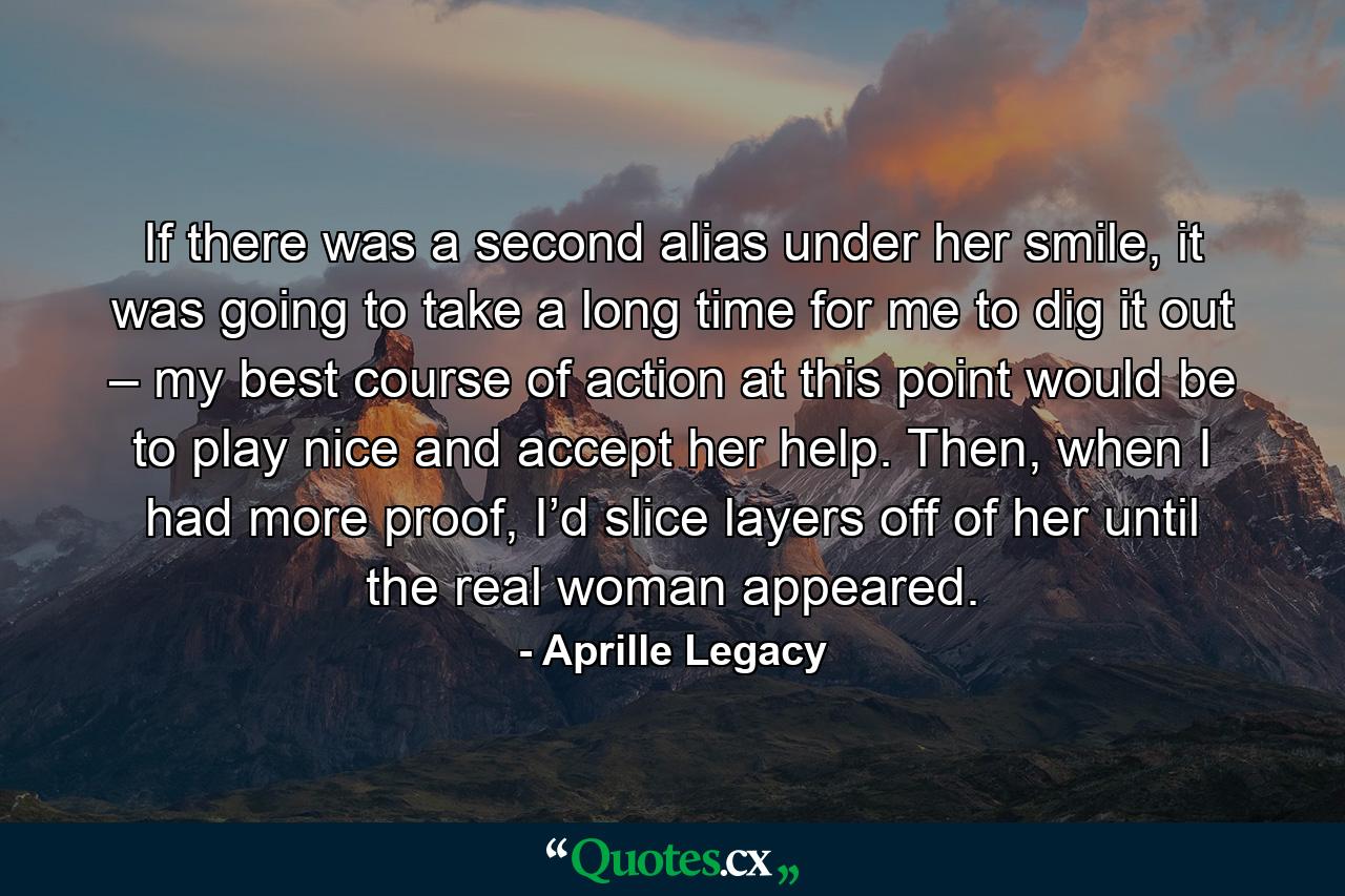 If there was a second alias under her smile, it was going to take a long time for me to dig it out – my best course of action at this point would be to play nice and accept her help. Then, when I had more proof, I’d slice layers off of her until the real woman appeared. - Quote by Aprille Legacy