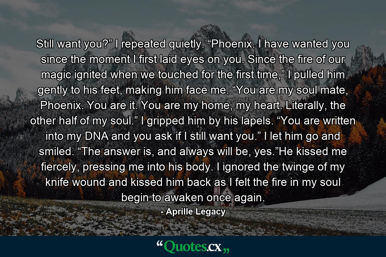 Still want you?” I repeated quietly. “Phoenix. I have wanted you since the moment I first laid eyes on you. Since the fire of our magic ignited when we touched for the first time,” I pulled him gently to his feet, making him face me. “You are my soul mate, Phoenix. You are it. You are my home, my heart. Literally, the other half of my soul.” I gripped him by his lapels. “You are written into my DNA and you ask if I still want you.” I let him go and smiled. “The answer is, and always will be, yes.”He kissed me fiercely, pressing me into his body. I ignored the twinge of my knife wound and kissed him back as I felt the fire in my soul begin to awaken once again. - Quote by Aprille Legacy