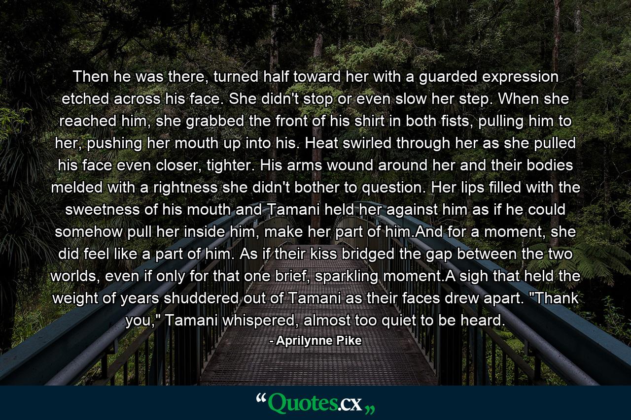 Then he was there, turned half toward her with a guarded expression etched across his face. She didn't stop or even slow her step. When she reached him, she grabbed the front of his shirt in both fists, pulling him to her, pushing her mouth up into his. Heat swirled through her as she pulled his face even closer, tighter. His arms wound around her and their bodies melded with a rightness she didn't bother to question. Her lips filled with the sweetness of his mouth and Tamani held her against him as if he could somehow pull her inside him, make her part of him.And for a moment, she did feel like a part of him. As if their kiss bridged the gap between the two worlds, even if only for that one brief, sparkling moment.A sigh that held the weight of years shuddered out of Tamani as their faces drew apart. 