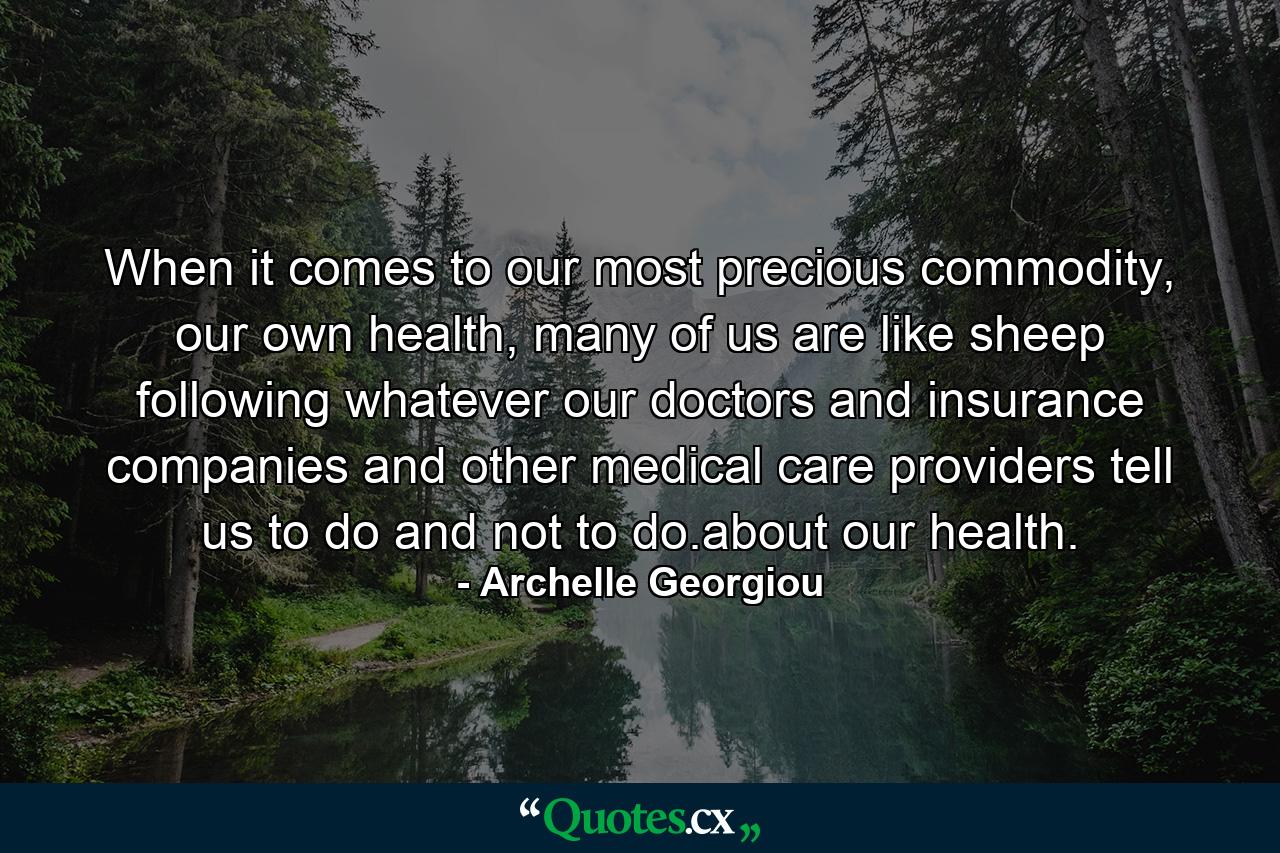 When it comes to our most precious commodity, our own health, many of us are like sheep following whatever our doctors and insurance companies and other medical care providers tell us to do and not to do.about our health. - Quote by Archelle Georgiou