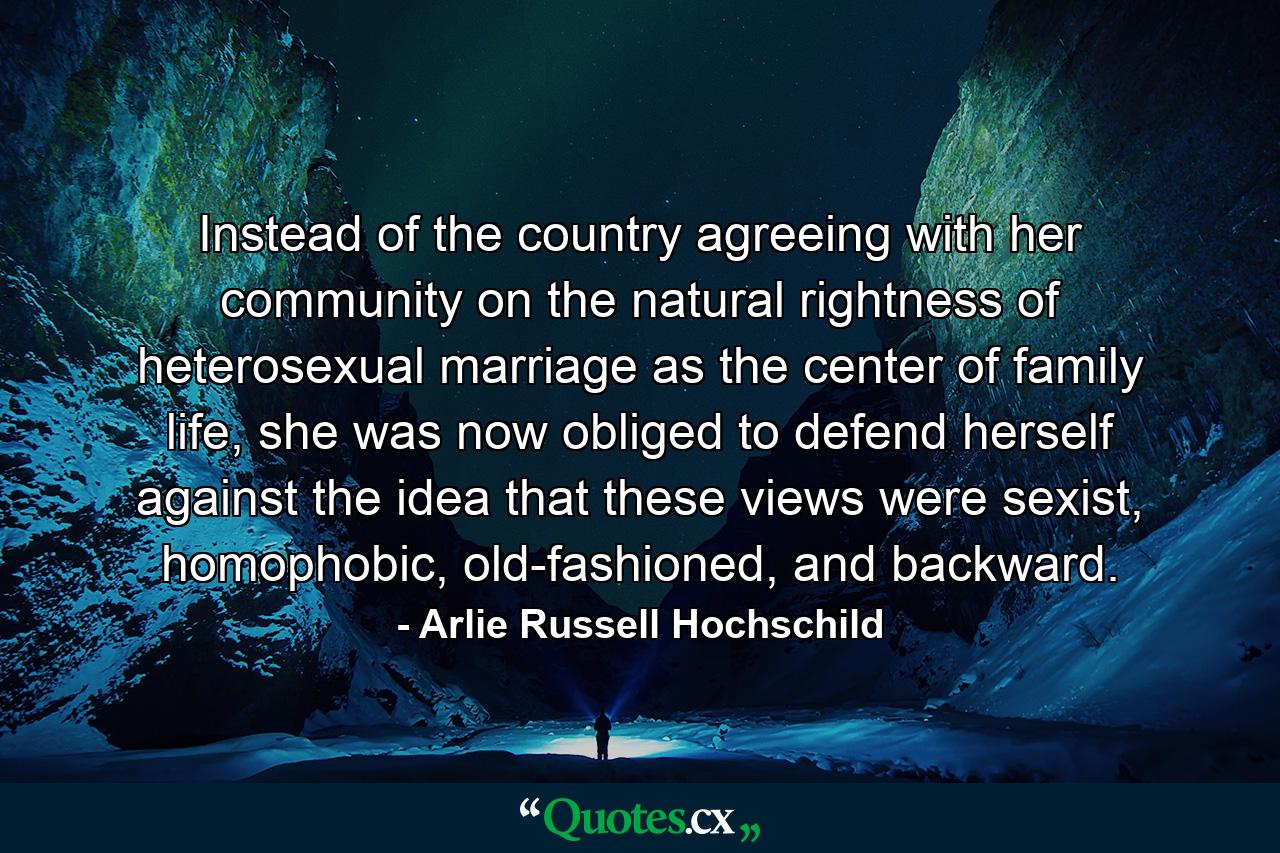 Instead of the country agreeing with her community on the natural rightness of heterosexual marriage as the center of family life, she was now obliged to defend herself against the idea that these views were sexist, homophobic, old-fashioned, and backward. - Quote by Arlie Russell Hochschild