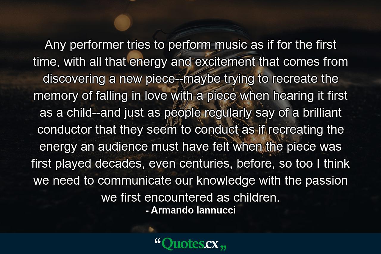 Any performer tries to perform music as if for the first time, with all that energy and excitement that comes from discovering a new piece--maybe trying to recreate the memory of falling in love with a piece when hearing it first as a child--and just as people regularly say of a brilliant conductor that they seem to conduct as if recreating the energy an audience must have felt when the piece was first played decades, even centuries, before, so too I think we need to communicate our knowledge with the passion we first encountered as children. - Quote by Armando Iannucci