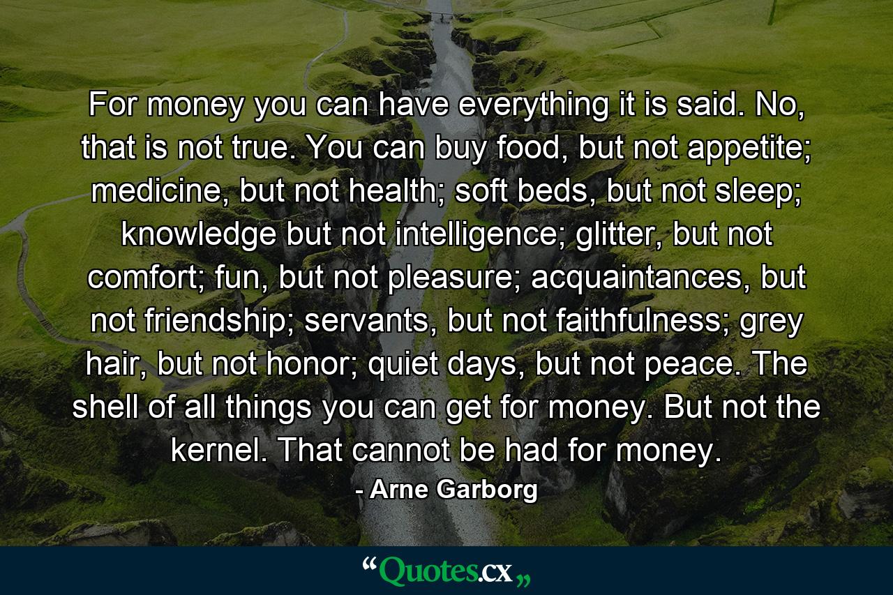 For money you can have everything it is said. No, that is not true. You can buy food, but not appetite; medicine, but not health; soft beds, but not sleep; knowledge but not intelligence; glitter, but not comfort; fun, but not pleasure; acquaintances, but not friendship; servants, but not faithfulness; grey hair, but not honor; quiet days, but not peace. The shell of all things you can get for money. But not the kernel. That cannot be had for money. - Quote by Arne Garborg