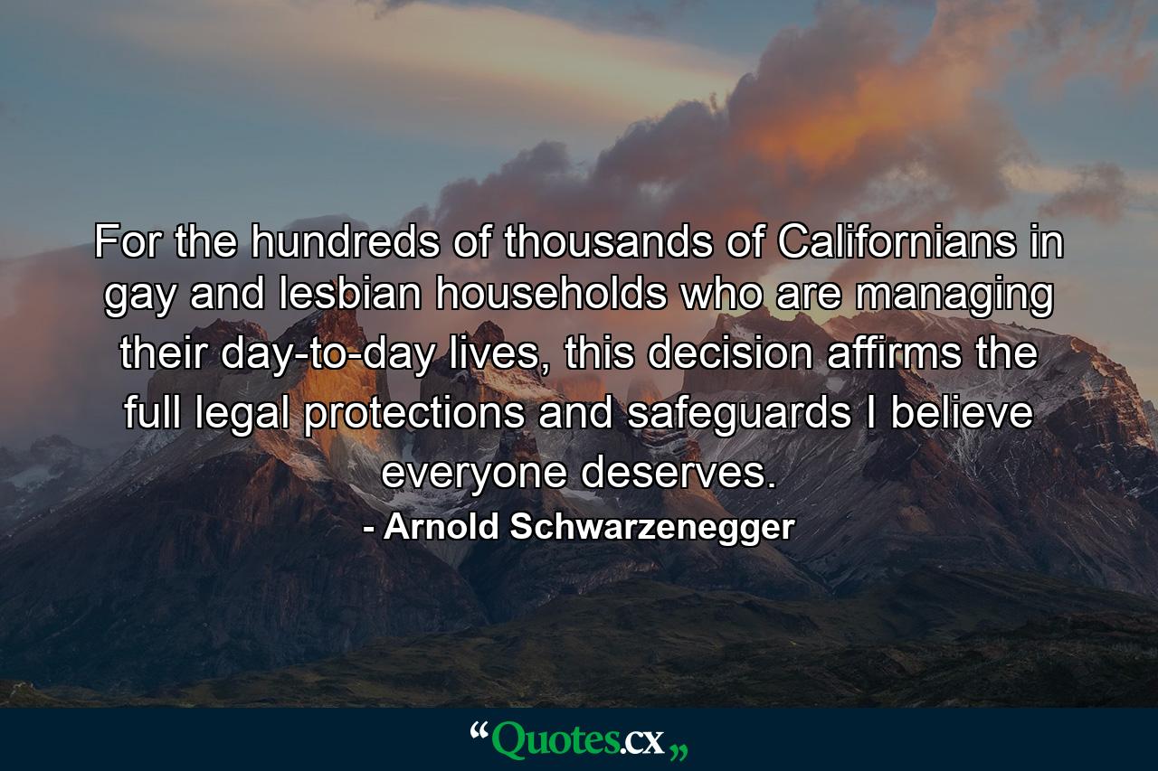 For the hundreds of thousands of Californians in gay and lesbian households who are managing their day-to-day lives, this decision affirms the full legal protections and safeguards I believe everyone deserves. - Quote by Arnold Schwarzenegger