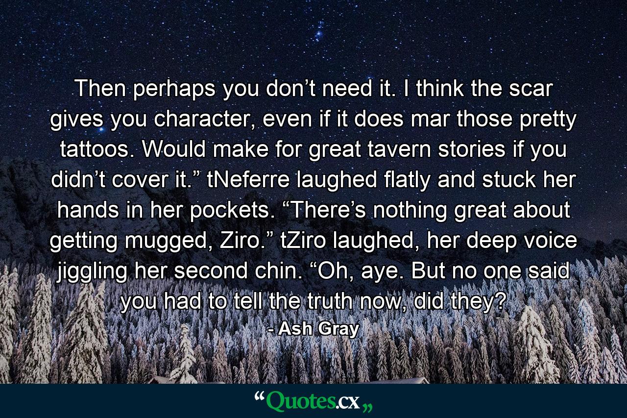 Then perhaps you don’t need it. I think the scar gives you character, even if it does mar those pretty tattoos. Would make for great tavern stories if you didn’t cover it.” tNeferre laughed flatly and stuck her hands in her pockets. “There’s nothing great about getting mugged, Ziro.” tZiro laughed, her deep voice jiggling her second chin. “Oh, aye. But no one said you had to tell the truth now, did they? - Quote by Ash Gray