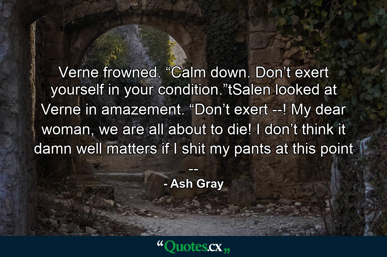 Verne frowned. “Calm down. Don’t exert yourself in your condition.”tSalen looked at Verne in amazement. “Don’t exert --! My dear woman, we are all about to die! I don’t think it damn well matters if I shit my pants at this point -- - Quote by Ash Gray