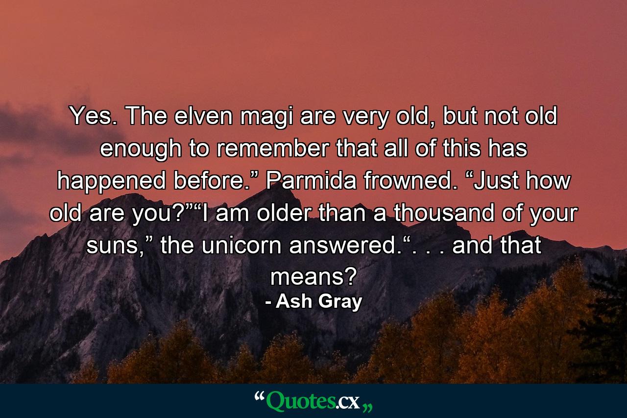 Yes. The elven magi are very old, but not old enough to remember that all of this has happened before.” Parmida frowned. “Just how old are you?”“I am older than a thousand of your suns,” the unicorn answered.“. . . and that means? - Quote by Ash Gray