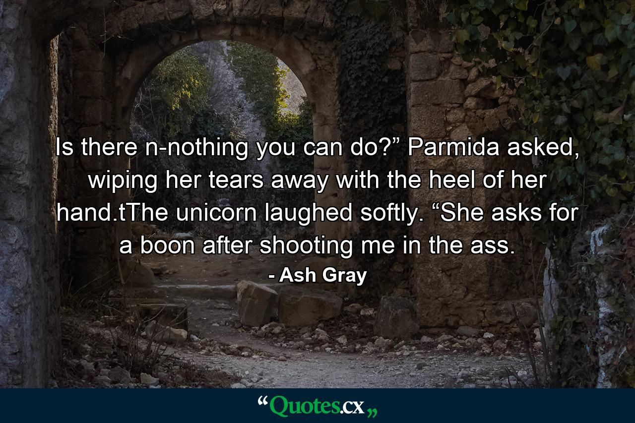 Is there n-nothing you can do?” Parmida asked, wiping her tears away with the heel of her hand.tThe unicorn laughed softly. “She asks for a boon after shooting me in the ass. - Quote by Ash Gray