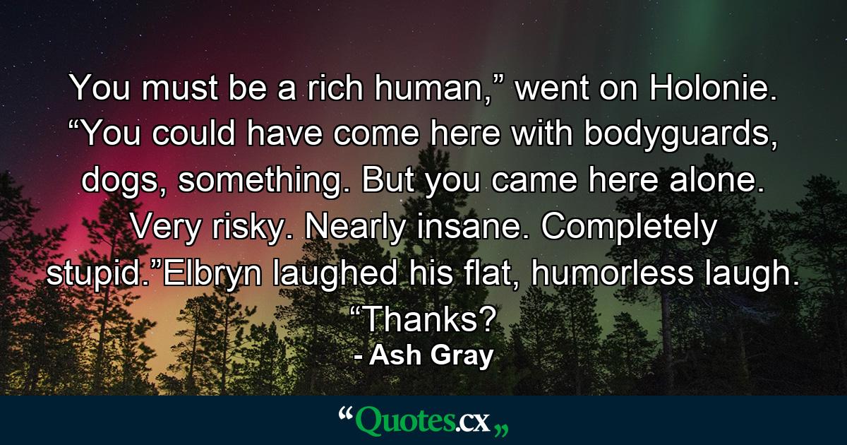 You must be a rich human,” went on Holonie. “You could have come here with bodyguards, dogs, something. But you came here alone. Very risky. Nearly insane. Completely stupid.”Elbryn laughed his flat, humorless laugh. “Thanks? - Quote by Ash Gray