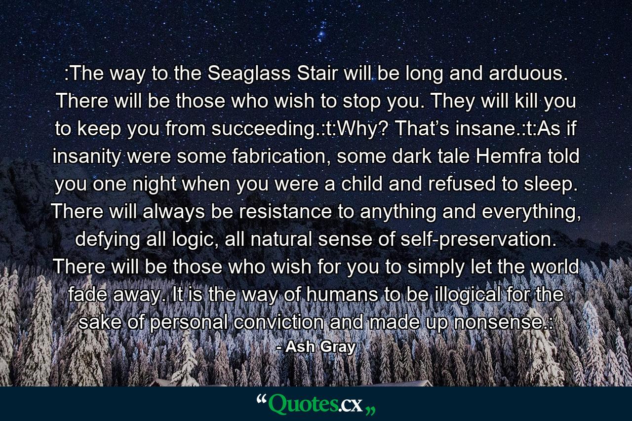 :The way to the Seaglass Stair will be long and arduous. There will be those who wish to stop you. They will kill you to keep you from succeeding.:t:Why? That’s insane.:t:As if insanity were some fabrication, some dark tale Hemfra told you one night when you were a child and refused to sleep. There will always be resistance to anything and everything, defying all logic, all natural sense of self-preservation. There will be those who wish for you to simply let the world fade away. It is the way of humans to be illogical for the sake of personal conviction and made up nonsense.: - Quote by Ash Gray