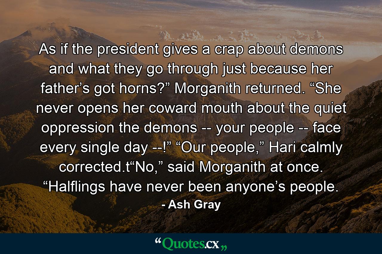 As if the president gives a crap about demons and what they go through just because her father’s got horns?” Morganith returned. “She never opens her coward mouth about the quiet oppression the demons -- your people -- face every single day --!” “Our people,” Hari calmly corrected.t“No,” said Morganith at once. “Halflings have never been anyone’s people. - Quote by Ash Gray