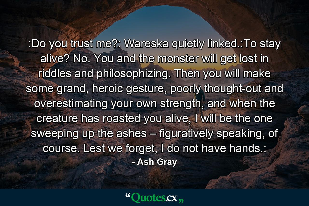 :Do you trust me?: Wareska quietly linked.:To stay alive? No. You and the monster will get lost in riddles and philosophizing. Then you will make some grand, heroic gesture, poorly thought-out and overestimating your own strength, and when the creature has roasted you alive, I will be the one sweeping up the ashes – figuratively speaking, of course. Lest we forget, I do not have hands.: - Quote by Ash Gray