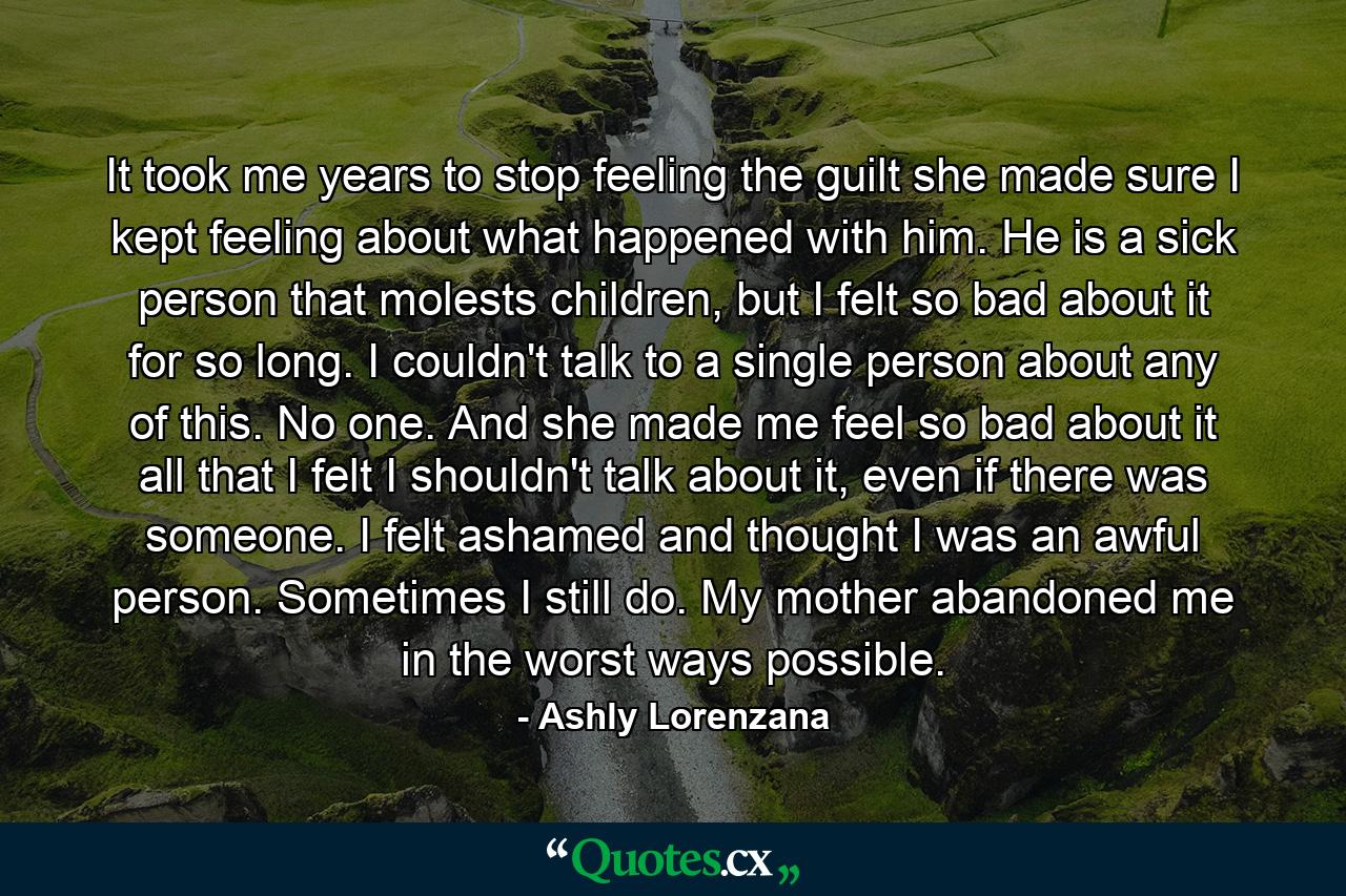 It took me years to stop feeling the guilt she made sure I kept feeling about what happened with him. He is a sick person that molests children, but I felt so bad about it for so long. I couldn't talk to a single person about any of this. No one. And she made me feel so bad about it all that I felt I shouldn't talk about it, even if there was someone. I felt ashamed and thought I was an awful person. Sometimes I still do. My mother abandoned me in the worst ways possible. - Quote by Ashly Lorenzana