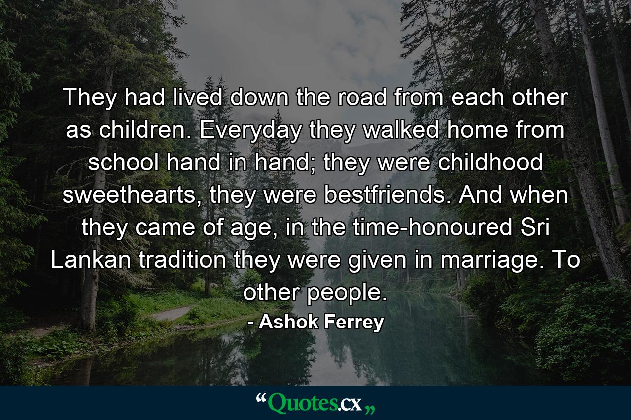 They had lived down the road from each other as children. Everyday they walked home from school hand in hand; they were childhood sweethearts, they were bestfriends. And when they came of age, in the time-honoured Sri Lankan tradition they were given in marriage. To other people. - Quote by Ashok Ferrey