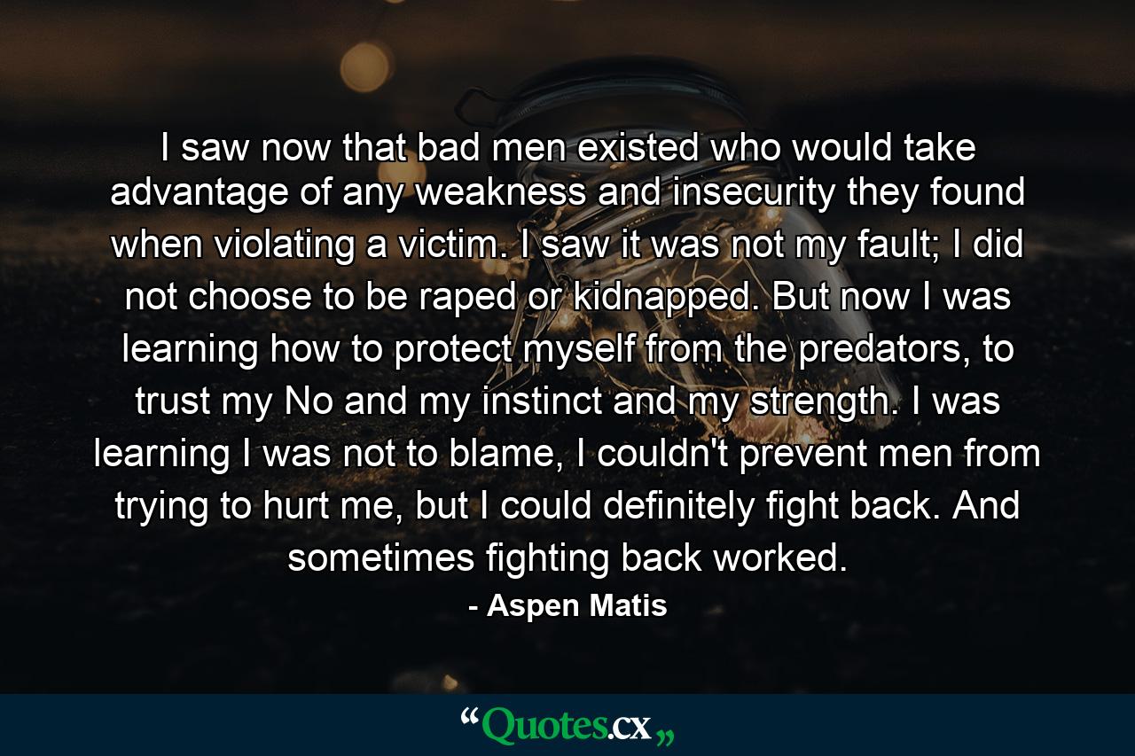 I saw now that bad men existed who would take advantage of any weakness and insecurity they found when violating a victim. I saw it was not my fault; I did not choose to be raped or kidnapped. But now I was learning how to protect myself from the predators, to trust my No and my instinct and my strength. I was learning I was not to blame, I couldn't prevent men from trying to hurt me, but I could definitely fight back. And sometimes fighting back worked. - Quote by Aspen Matis