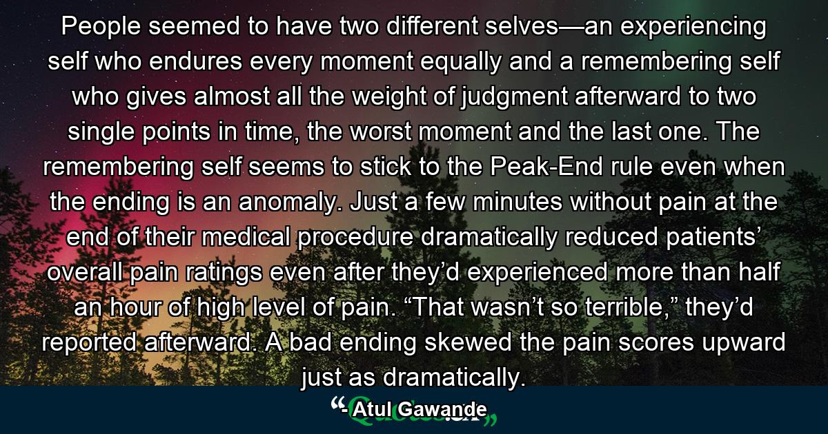 People seemed to have two different selves—an experiencing self who endures every moment equally and a remembering self who gives almost all the weight of judgment afterward to two single points in time, the worst moment and the last one. The remembering self seems to stick to the Peak-End rule even when the ending is an anomaly. Just a few minutes without pain at the end of their medical procedure dramatically reduced patients’ overall pain ratings even after they’d experienced more than half an hour of high level of pain. “That wasn’t so terrible,” they’d reported afterward. A bad ending skewed the pain scores upward just as dramatically. - Quote by Atul Gawande