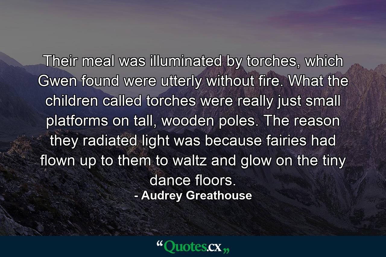 Their meal was illuminated by torches, which Gwen found were utterly without fire. What the children called torches were really just small platforms on tall, wooden poles. The reason they radiated light was because fairies had flown up to them to waltz and glow on the tiny dance floors. - Quote by Audrey Greathouse