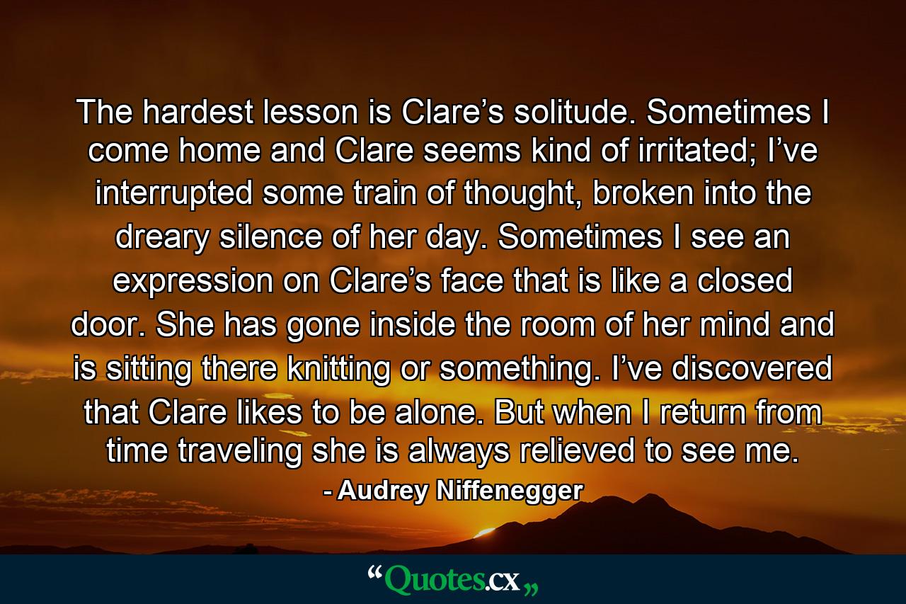 The hardest lesson is Clare’s solitude. Sometimes I come home and Clare seems kind of irritated; I’ve interrupted some train of thought, broken into the dreary silence of her day. Sometimes I see an expression on Clare’s face that is like a closed door. She has gone inside the room of her mind and is sitting there knitting or something. I’ve discovered that Clare likes to be alone. But when I return from time traveling she is always relieved to see me. - Quote by Audrey Niffenegger