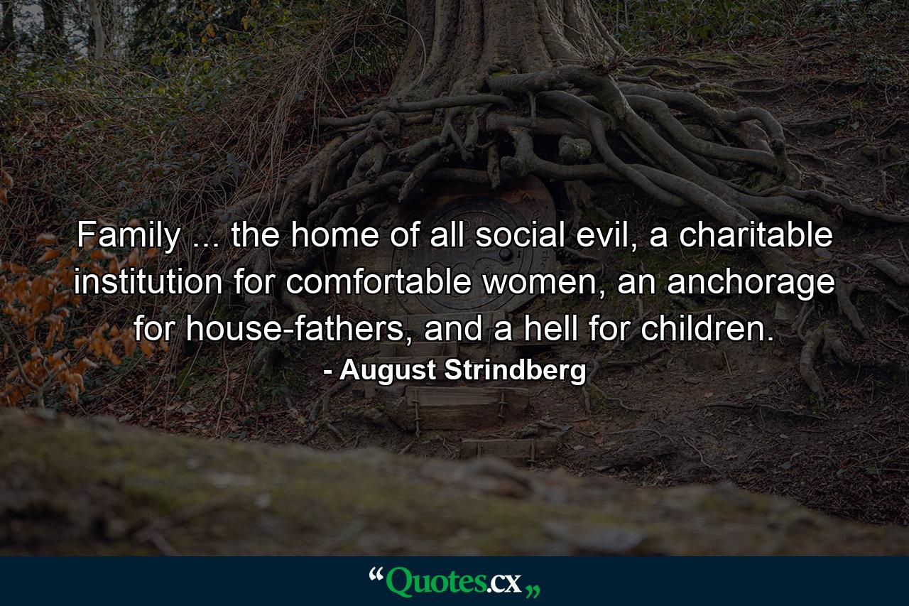 Family ... the home of all social evil, a charitable institution for comfortable women, an anchorage for house-fathers, and a hell for children. - Quote by August Strindberg