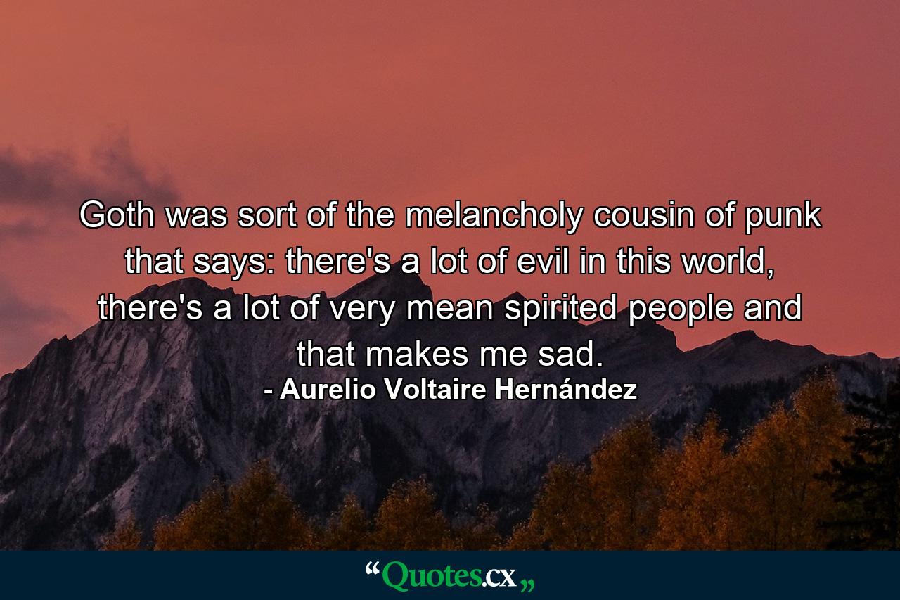 Goth was sort of the melancholy cousin of punk that says: there's a lot of evil in this world, there's a lot of very mean spirited people and that makes me sad. - Quote by Aurelio Voltaire Hernández