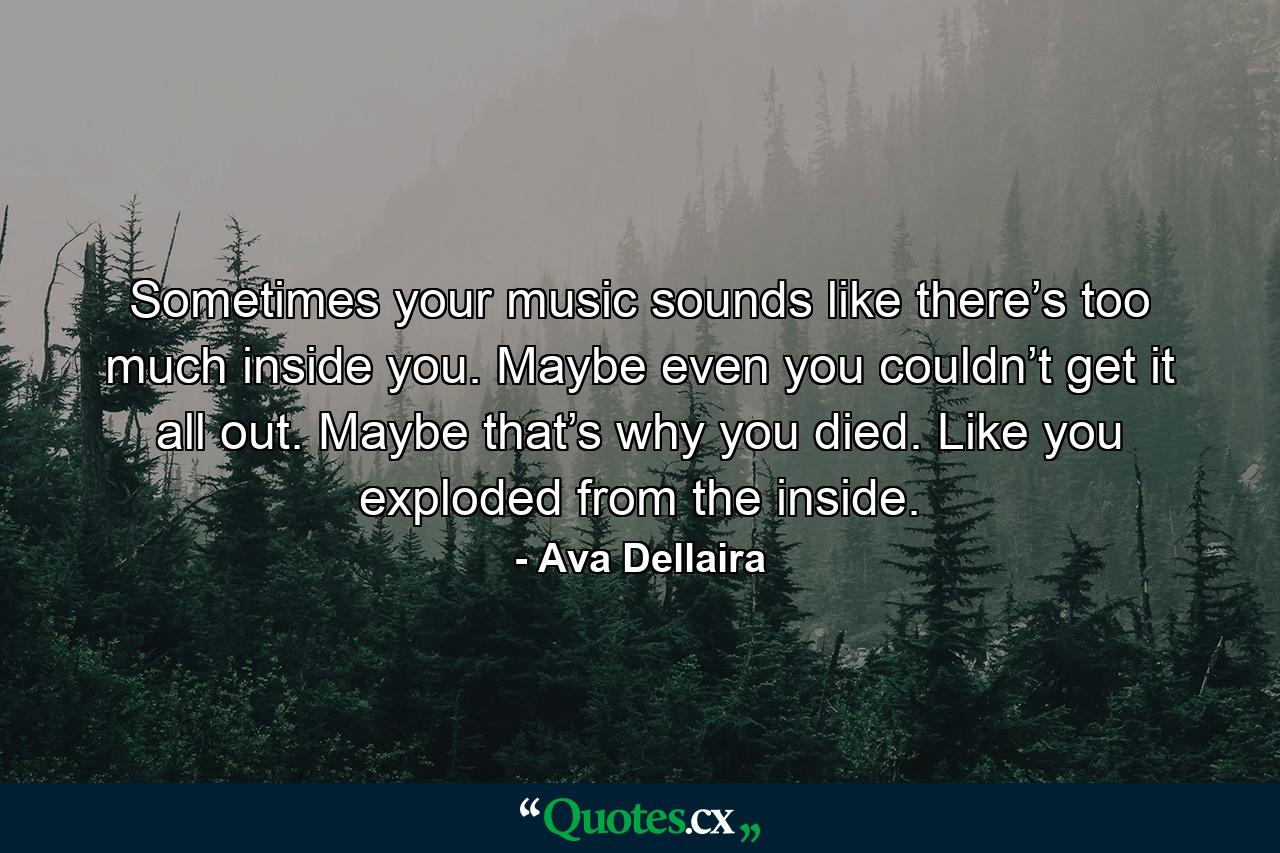 Sometimes your music sounds like there’s too much inside you. Maybe even you couldn’t get it all out. Maybe that’s why you died. Like you exploded from the inside. - Quote by Ava Dellaira