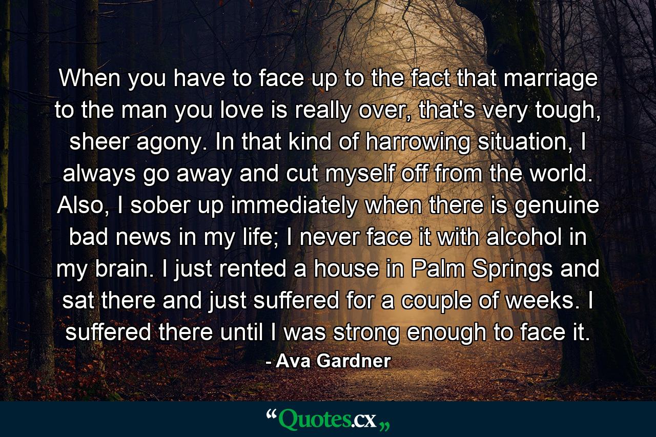 When you have to face up to the fact that marriage to the man you love is really over, that's very tough, sheer agony. In that kind of harrowing situation, I always go away and cut myself off from the world. Also, I sober up immediately when there is genuine bad news in my life; I never face it with alcohol in my brain. I just rented a house in Palm Springs and sat there and just suffered for a couple of weeks. I suffered there until I was strong enough to face it. - Quote by Ava Gardner