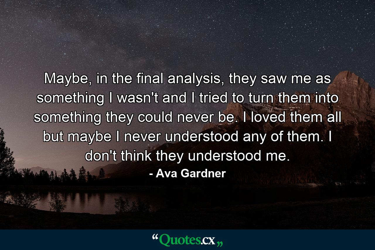 Maybe, in the final analysis, they saw me as something I wasn't and I tried to turn them into something they could never be. I loved them all but maybe I never understood any of them. I don't think they understood me. - Quote by Ava Gardner