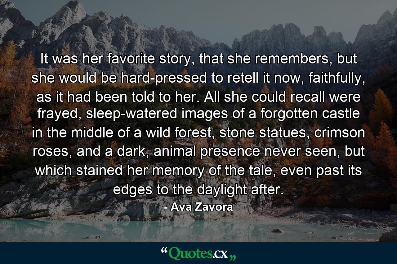 It was her favorite story, that she remembers, but she would be hard-pressed to retell it now, faithfully, as it had been told to her. All she could recall were frayed, sleep-watered images of a forgotten castle in the middle of a wild forest, stone statues, crimson roses, and a dark, animal presence never seen, but which stained her memory of the tale, even past its edges to the daylight after. - Quote by Ava Zavora