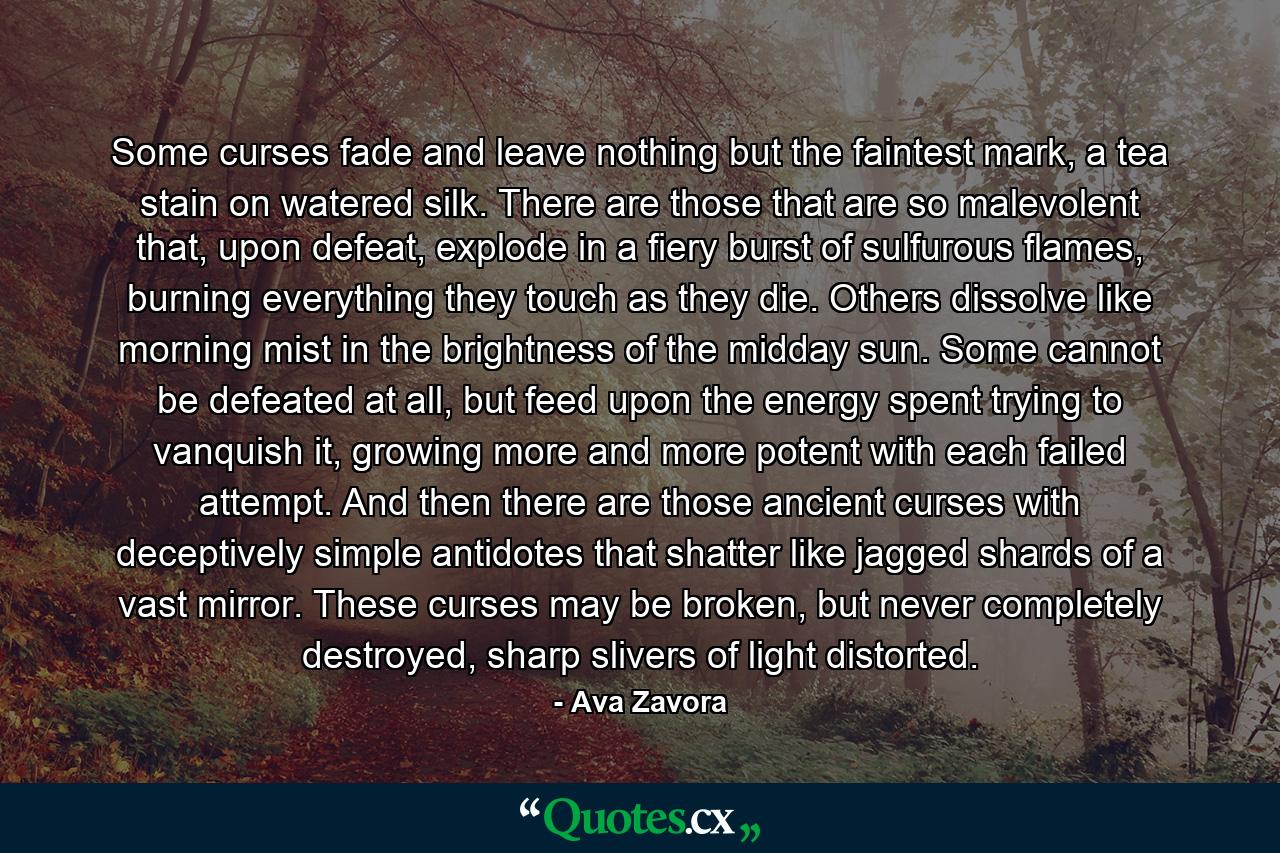 Some curses fade and leave nothing but the faintest mark, a tea stain on watered silk. There are those that are so malevolent that, upon defeat, explode in a fiery burst of sulfurous flames, burning everything they touch as they die. Others dissolve like morning mist in the brightness of the midday sun. Some cannot be defeated at all, but feed upon the energy spent trying to vanquish it, growing more and more potent with each failed attempt. And then there are those ancient curses with deceptively simple antidotes that shatter like jagged shards of a vast mirror. These curses may be broken, but never completely destroyed, sharp slivers of light distorted. - Quote by Ava Zavora