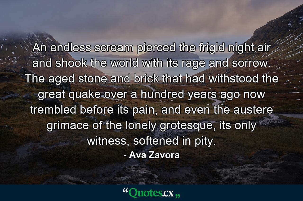 An endless scream pierced the frigid night air and shook the world with its rage and sorrow. The aged stone and brick that had withstood the great quake over a hundred years ago now trembled before its pain, and even the austere grimace of the lonely grotesque, its only witness, softened in pity. - Quote by Ava Zavora