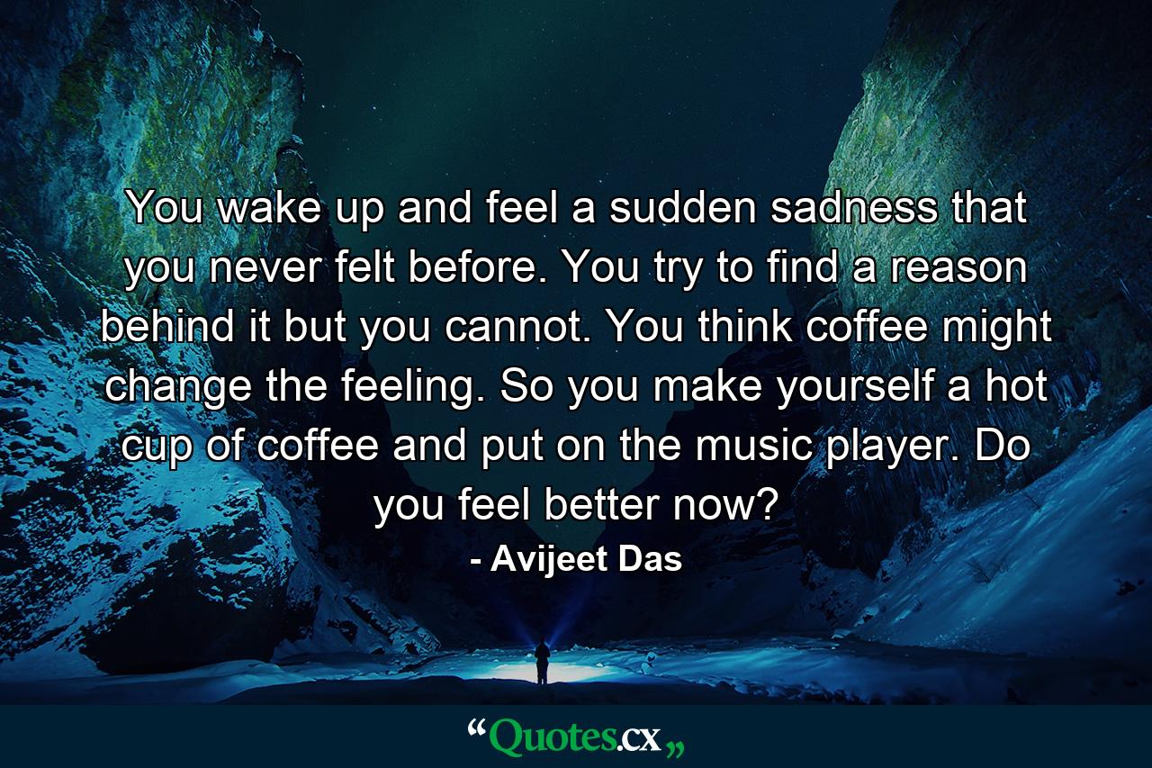 You wake up and feel a sudden sadness that you never felt before. You try to find a reason behind it but you cannot. You think coffee might change the feeling. So you make yourself a hot cup of coffee and put on the music player. Do you feel better now? - Quote by Avijeet Das