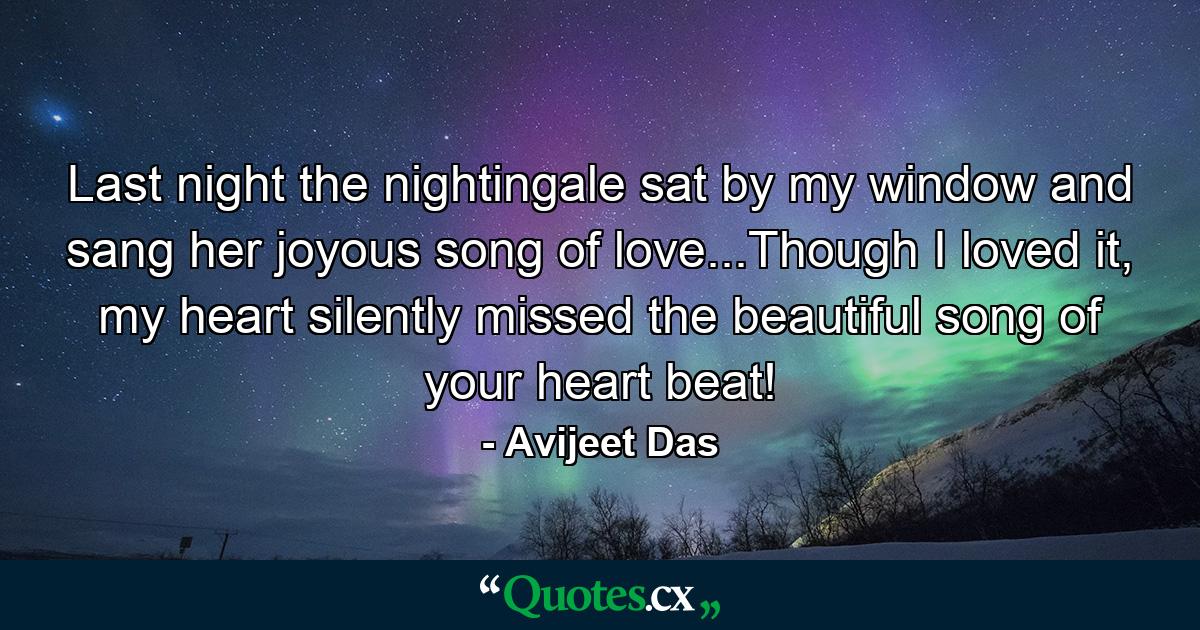 Last night the nightingale sat by my window and sang her joyous song of love...Though I loved it, my heart silently missed the beautiful song of your heart beat! - Quote by Avijeet Das