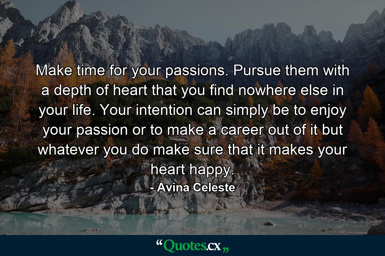 Make time for your passions. Pursue them with a depth of heart that you find nowhere else in your life. Your intention can simply be to enjoy your passion or to make a career out of it but whatever you do make sure that it makes your heart happy. - Quote by Avina Celeste