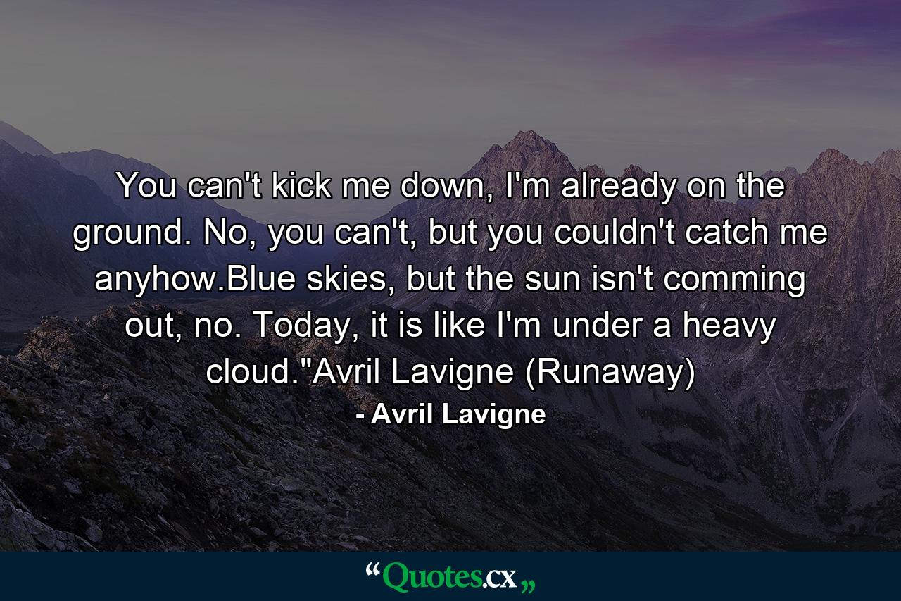 You can't kick me down, I'm already on the ground. No, you can't, but you couldn't catch me anyhow.Blue skies, but the sun isn't comming out, no. Today, it is like I'm under a heavy cloud.