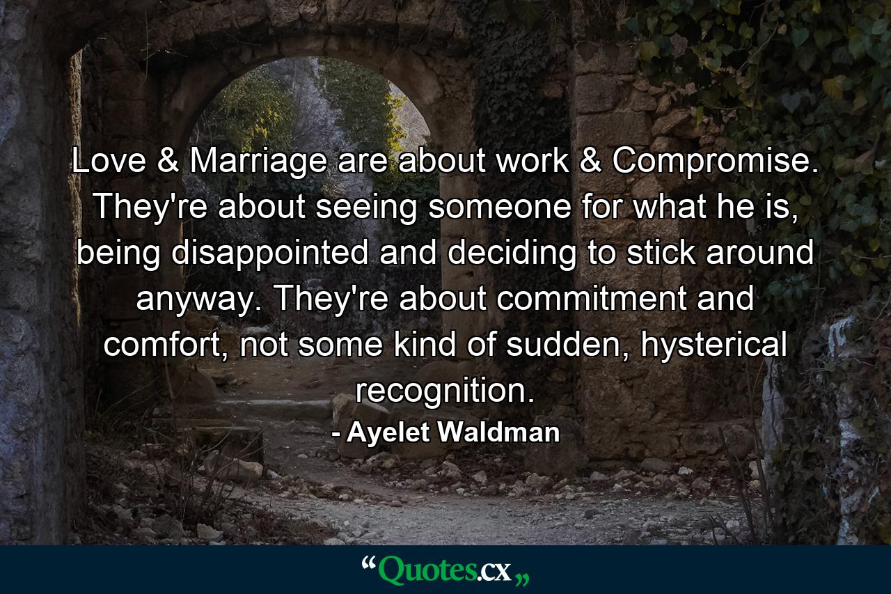 Love & Marriage are about work & Compromise. They're about seeing someone for what he is, being disappointed and deciding to stick around anyway. They're about commitment and comfort, not some kind of sudden, hysterical recognition. - Quote by Ayelet Waldman