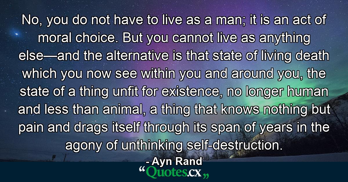 No, you do not have to live as a man; it is an act of moral choice. But you cannot live as anything else—and the alternative is that state of living death which you now see within you and around you, the state of a thing unfit for existence, no longer human and less than animal, a thing that knows nothing but pain and drags itself through its span of years in the agony of unthinking self-destruction. - Quote by Ayn Rand