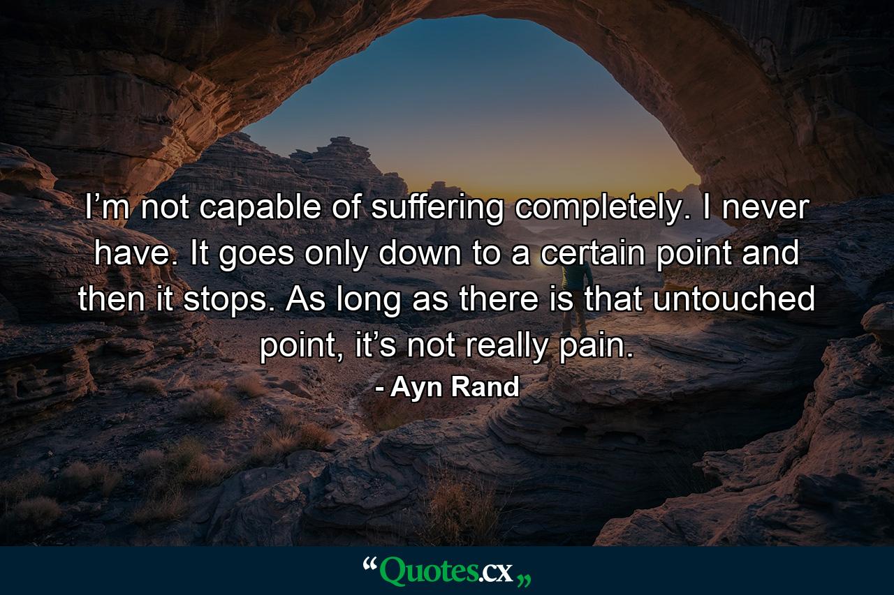 I’m not capable of suffering completely. I never have. It goes only down to a certain point and then it stops. As long as there is that untouched point, it’s not really pain. - Quote by Ayn Rand