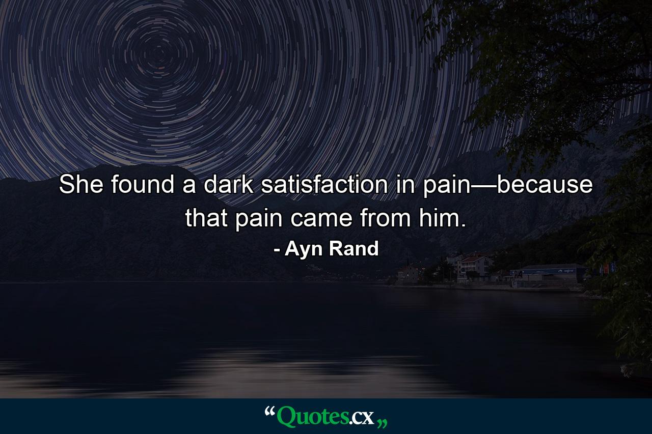 She found a dark satisfaction in pain—because that pain came from him. - Quote by Ayn Rand