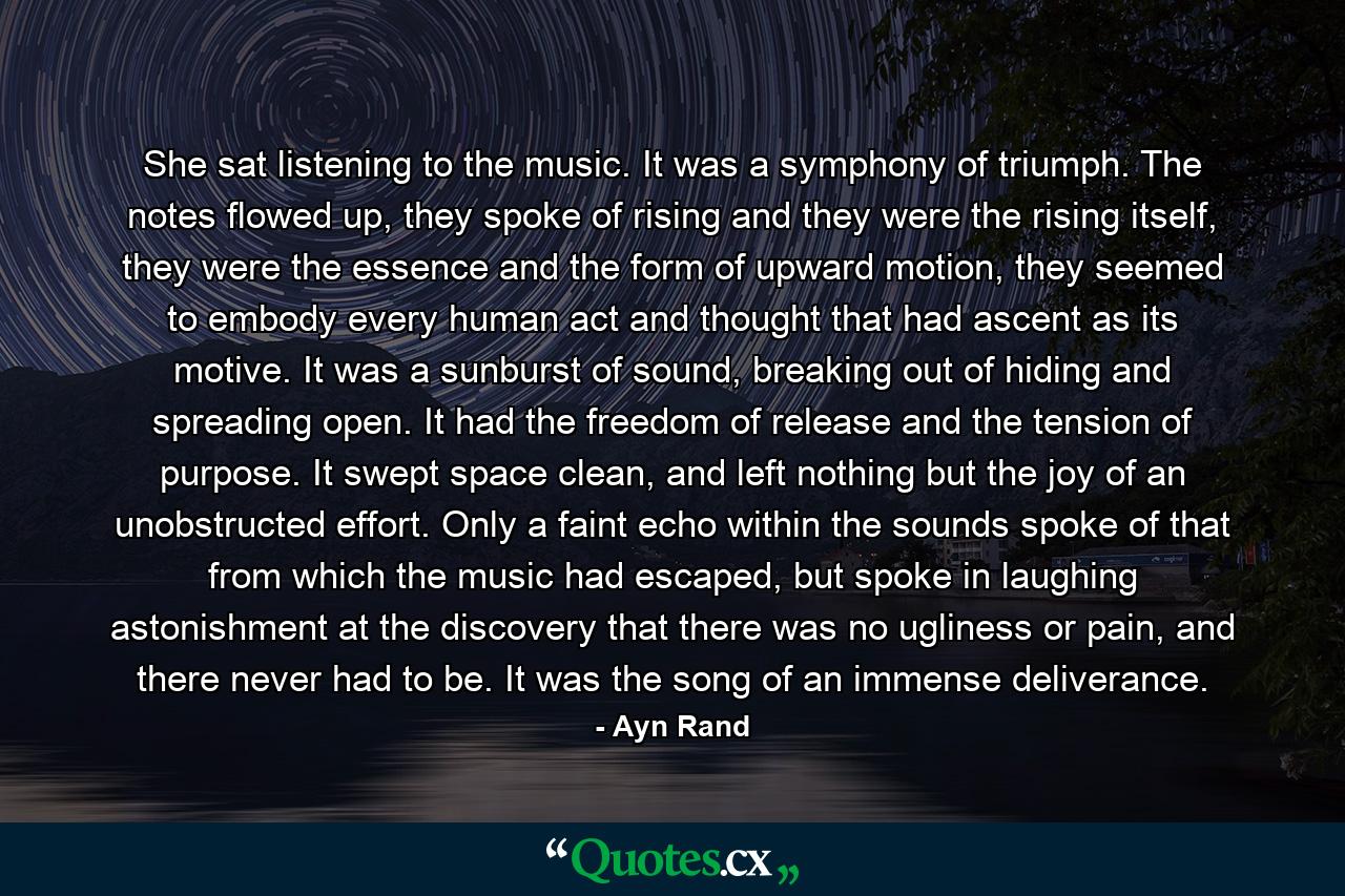 She sat listening to the music. It was a symphony of triumph. The notes flowed up, they spoke of rising and they were the rising itself, they were the essence and the form of upward motion, they seemed to embody every human act and thought that had ascent as its motive. It was a sunburst of sound, breaking out of hiding and spreading open. It had the freedom of release and the tension of purpose. It swept space clean, and left nothing but the joy of an unobstructed effort. Only a faint echo within the sounds spoke of that from which the music had escaped, but spoke in laughing astonishment at the discovery that there was no ugliness or pain, and there never had to be. It was the song of an immense deliverance. - Quote by Ayn Rand