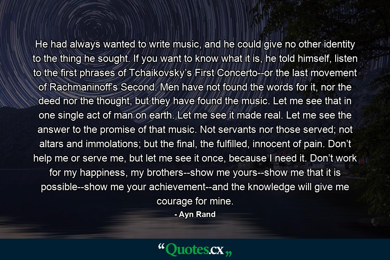 He had always wanted to write music, and he could give no other identity to the thing he sought. If you want to know what it is, he told himself, listen to the first phrases of Tchaikovsky’s First Concerto--or the last movement of Rachmaninoff’s Second. Men have not found the words for it, nor the deed nor the thought, but they have found the music. Let me see that in one single act of man on earth. Let me see it made real. Let me see the answer to the promise of that music. Not servants nor those served; not altars and immolations; but the final, the fulfilled, innocent of pain. Don’t help me or serve me, but let me see it once, because I need it. Don’t work for my happiness, my brothers--show me yours--show me that it is possible--show me your achievement--and the knowledge will give me courage for mine. - Quote by Ayn Rand