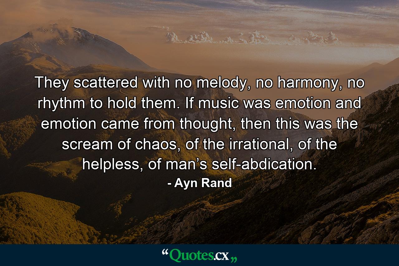 They scattered with no melody, no harmony, no rhythm to hold them. If music was emotion and emotion came from thought, then this was the scream of chaos, of the irrational, of the helpless, of man’s self-abdication. - Quote by Ayn Rand