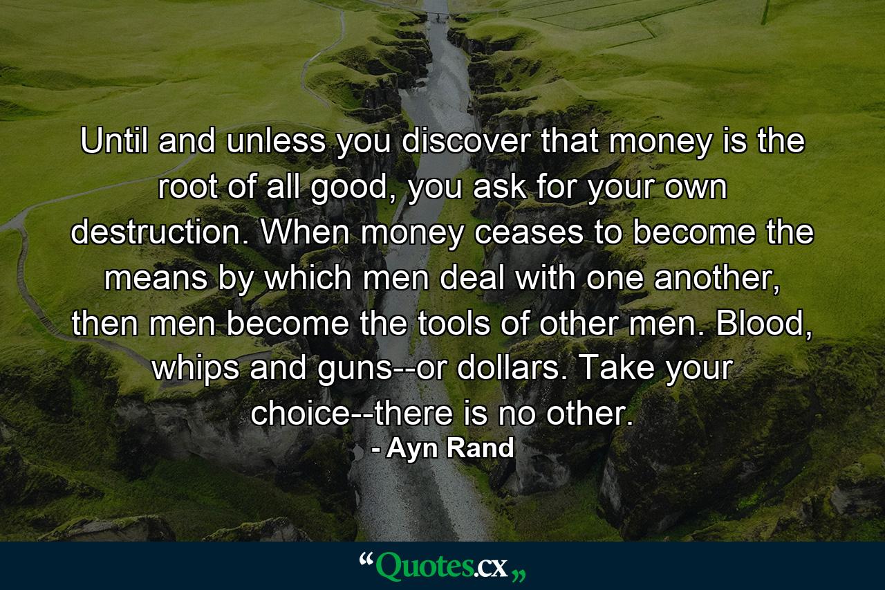 Until and unless you discover that money is the root of all good, you ask for your own destruction. When money ceases to become the means by which men deal with one another, then men become the tools of other men. Blood, whips and guns--or dollars. Take your choice--there is no other. - Quote by Ayn Rand