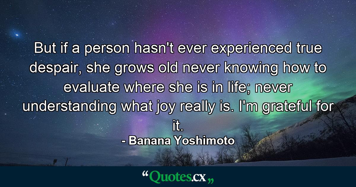 But if a person hasn't ever experienced true despair, she grows old never knowing how to evaluate where she is in life; never understanding what joy really is. I'm grateful for it. - Quote by Banana Yoshimoto